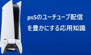 ps5のユーチューブ配信を豊かにする応用知識